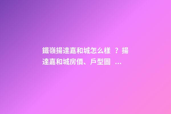 鐵嶺揚達嘉和城怎么樣？揚達嘉和城房價、戶型圖、周邊配套樓盤分析